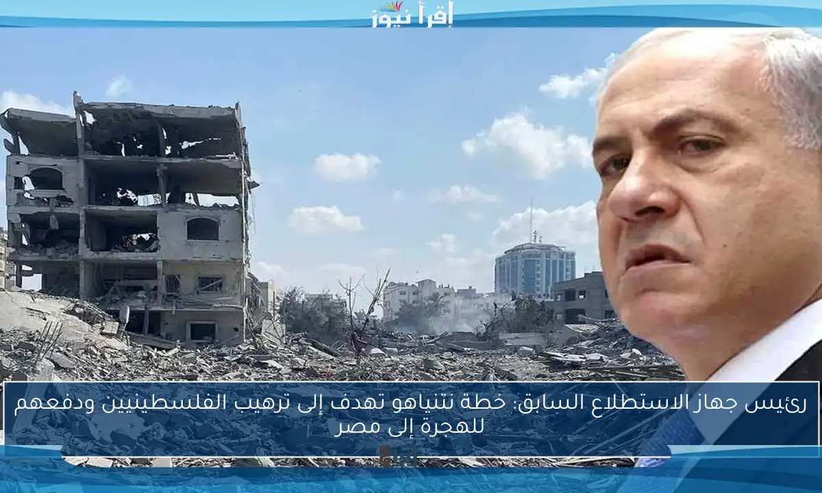رئيس جهاز الاستطلاع السابق: خطة نتنياهو تهدف إلى ترهيب الفلسطينيين ودفعهم للهجرة إلى مصر
