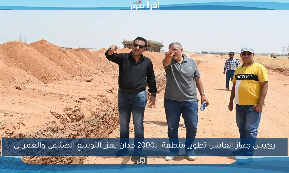 رئيس جهاز العاشر: تطوير منطقة الـ2000 فدان يعزز التوسع الصناعي والعمراني