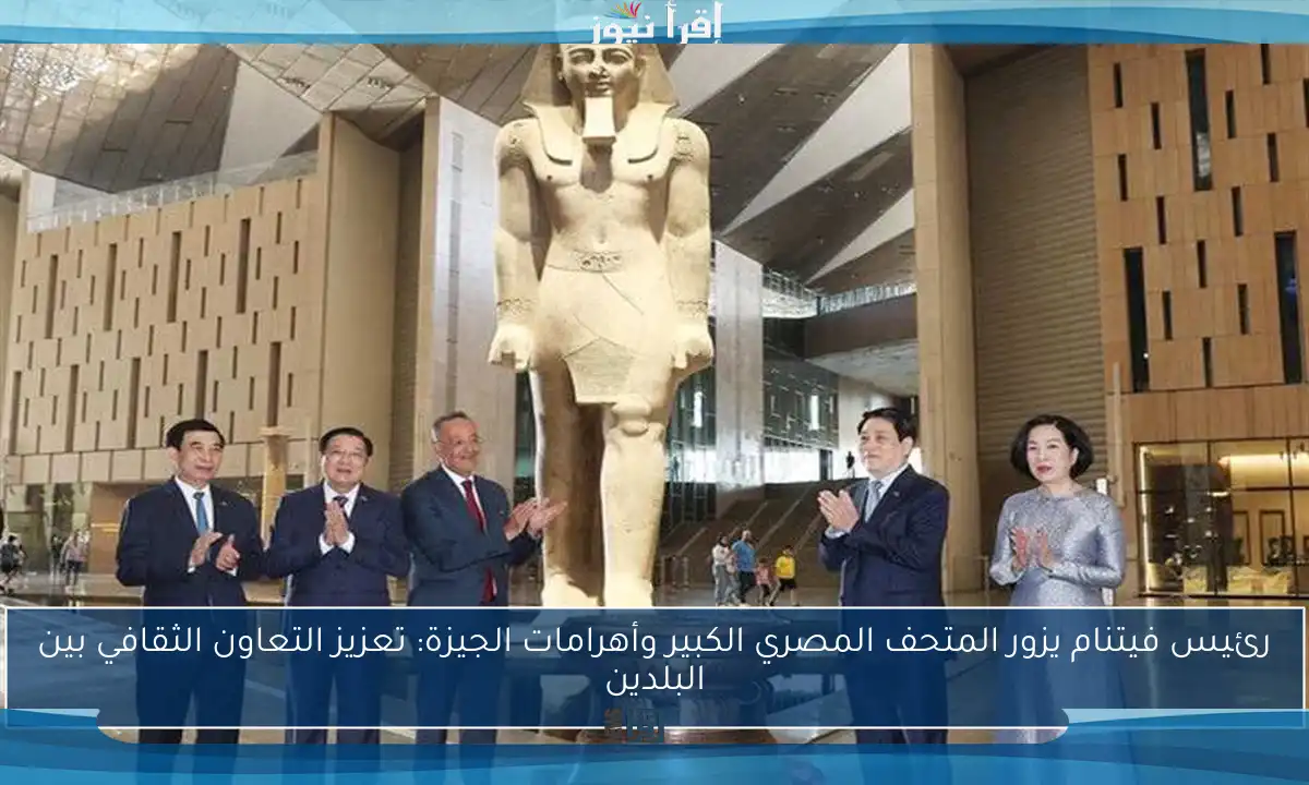 رئيس فيتنام يزور المتحف المصري الكبير وأهرامات الجيزة: تعزيز التعاون الثقافي بين البلدين