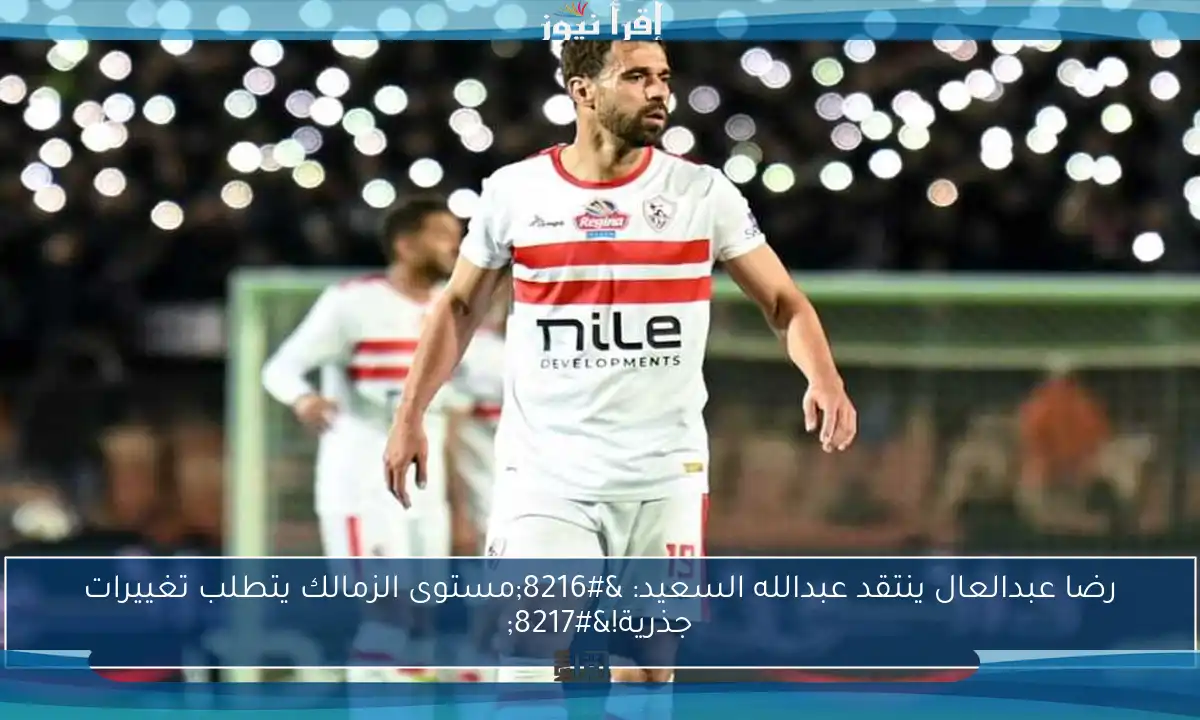 رضا عبدالعال ينتقد عبدالله السعيد: ‘مستوى الزمالك يتطلب تغييرات جذرية!’