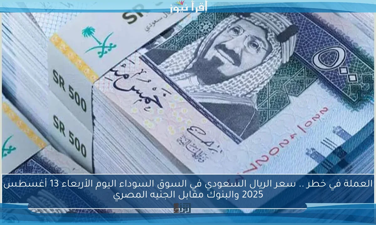 العملة في خطر .. سعر الريال السعودي في السوق السوداء اليوم الأربعاء 13 أغسطس 2025 والبنوك مقابل الجنيه المصري