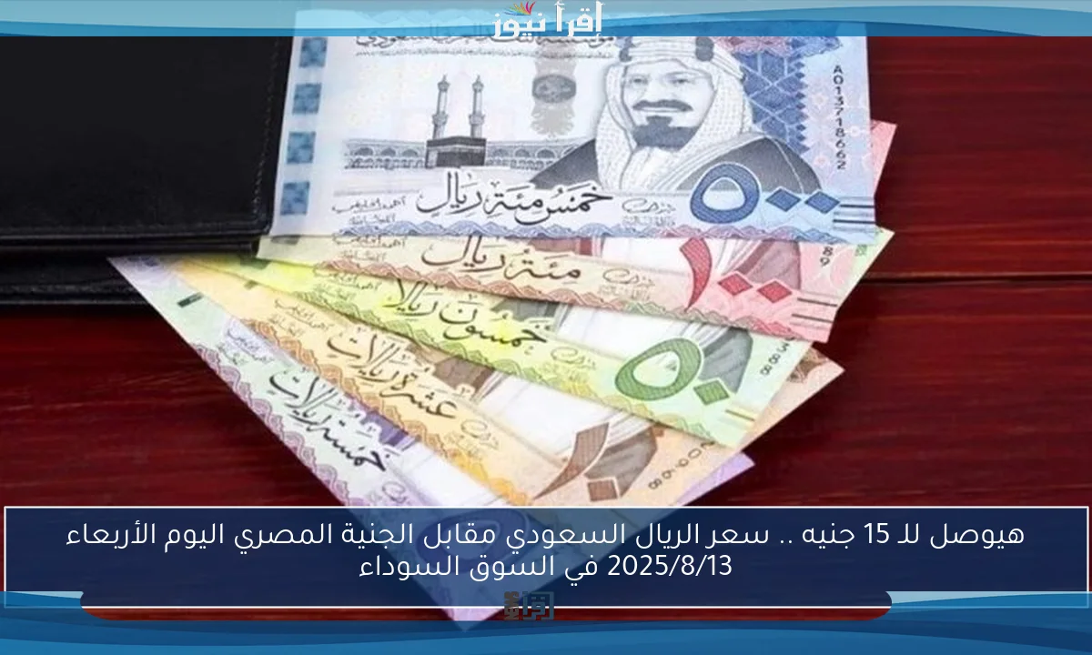 هيوصل للـ 15 جنيه .. سعر الريال السعودي مقابل الجنية المصري اليوم الأربعاء 2025/8/13 في السوق السوداء