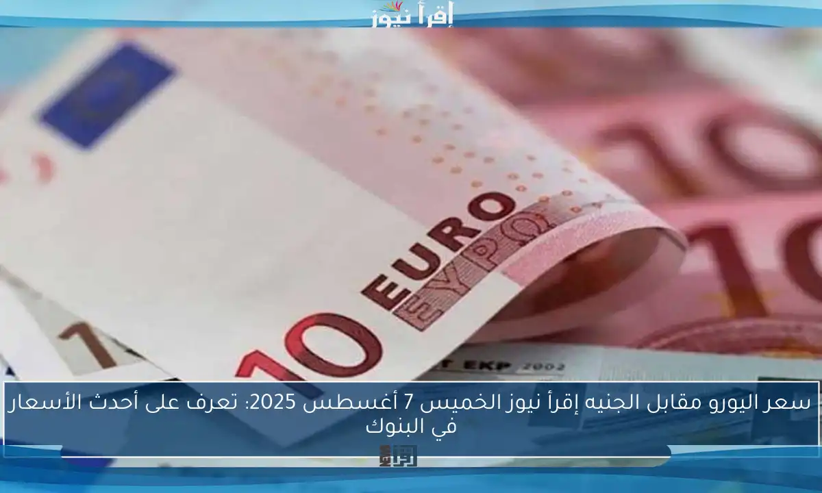سعر اليورو مقابل الجنيه إقرأ نيوز الخميس 7 أغسطس 2025: تعرف على أحدث الأسعار في البنوك