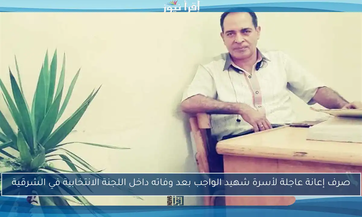 صرف إعانة عاجلة لأسرة شهيد الواجب بعد وفاته داخل اللجنة الانتخابية في الشرقية