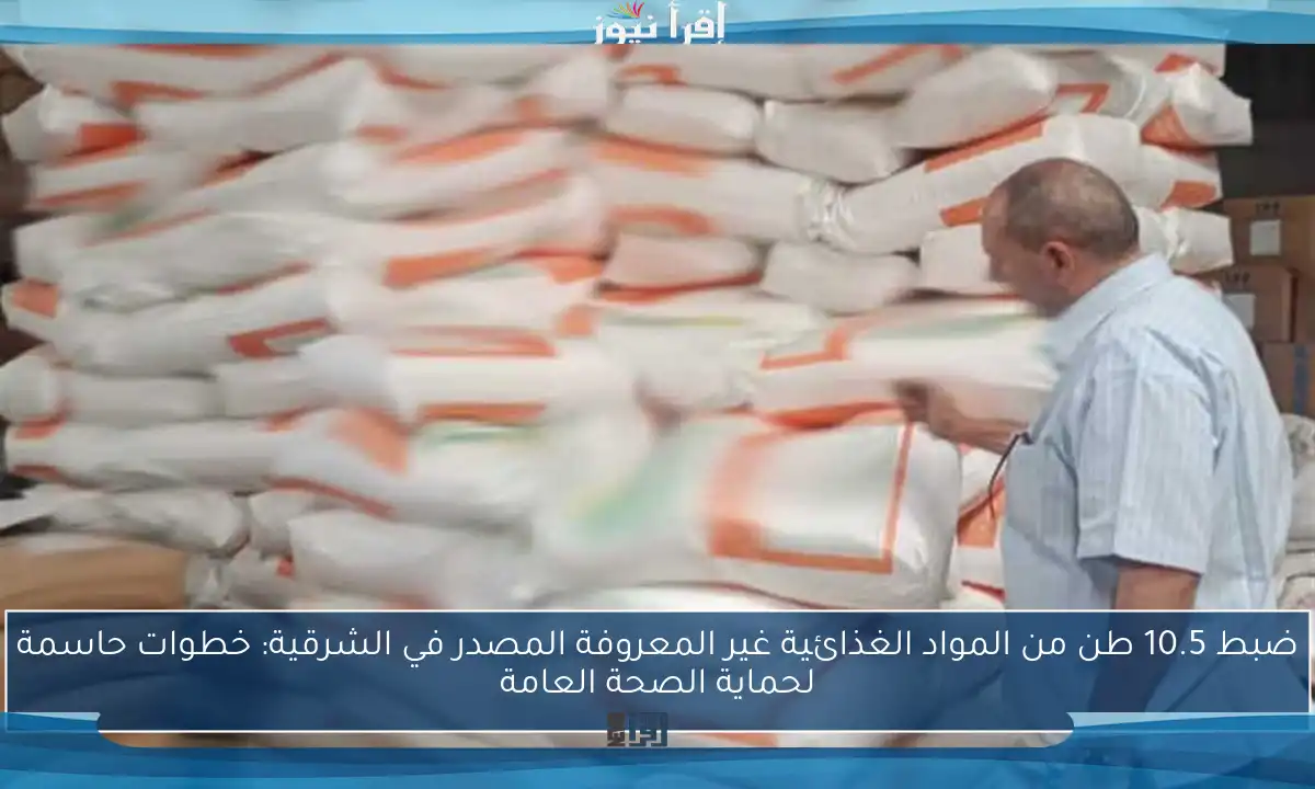 ضبط 10.5 طن من المواد الغذائية غير المعروفة المصدر في الشرقية: خطوات حاسمة لحماية الصحة العامة