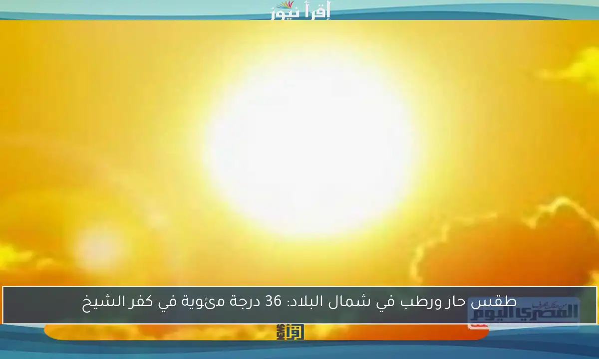 طقس حار ورطب في شمال البلاد: 36 درجة مئوية في كفر الشيخ