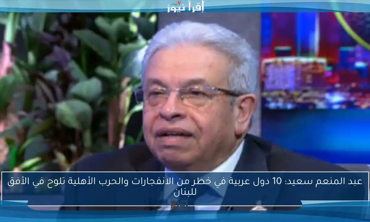 عبد المنعم سعيد: 10 دول عربية في خطر من الانفجارات والحرب الأهلية تلوح في الأفق للبنان