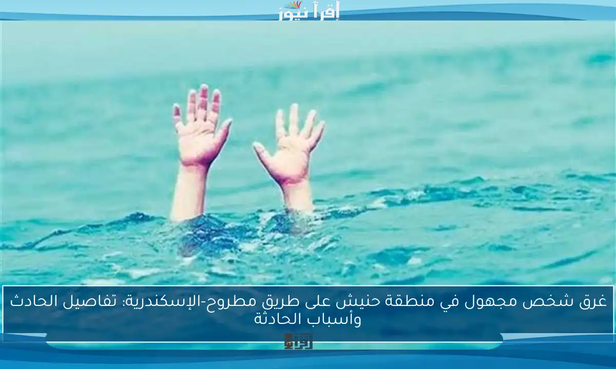 غرق شخص مجهول في منطقة حنيش على طريق مطروح-الإسكندرية: تفاصيل الحادث وأسباب الحادثة