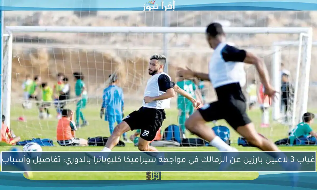 غياب 3 لاعبين بارزين عن الزمالك في مواجهة سيراميكا كليوباترا بالدوري: تفاصيل وأسباب
