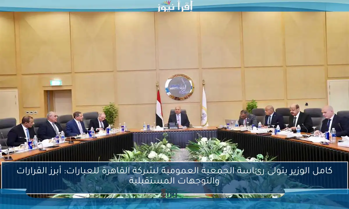 كامل الوزير يتولى رئاسة الجمعية العمومية لشركة القاهرة للعبارات: أبرز القرارات والتوجهات المستقبلية