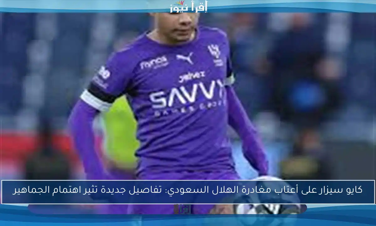 كايو سيزار على أعتاب مغادرة الهلال السعودي: تفاصيل جديدة تثير اهتمام الجماهير