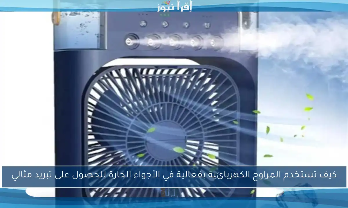 كيف تستخدم المراوح الكهربائية بفعالية في الأجواء الحارة للحصول على تبريد مثالي
