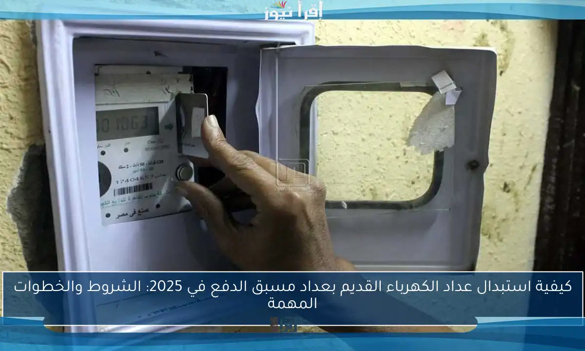 كيفية استبدال عداد الكهرباء القديم بعداد مسبق الدفع في 2025: الشروط والخطوات المهمة