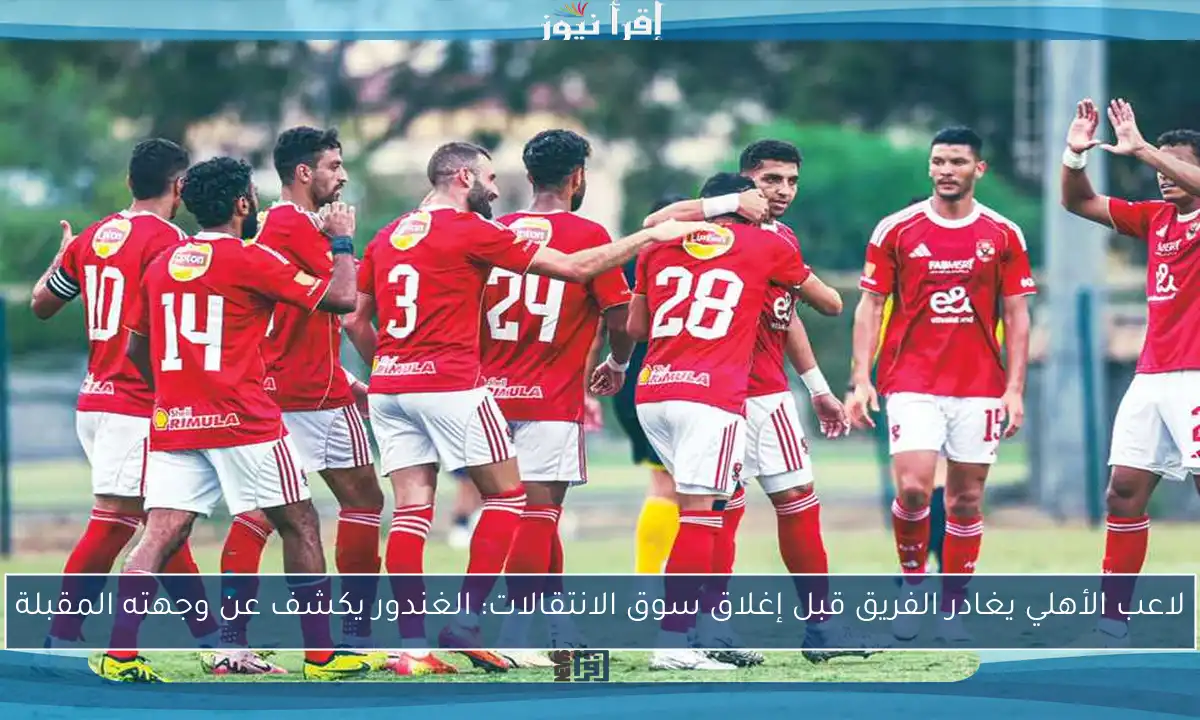 لاعب الأهلي يغادر الفريق قبل إغلاق سوق الانتقالات: الغندور يكشف عن وجهته المقبلة