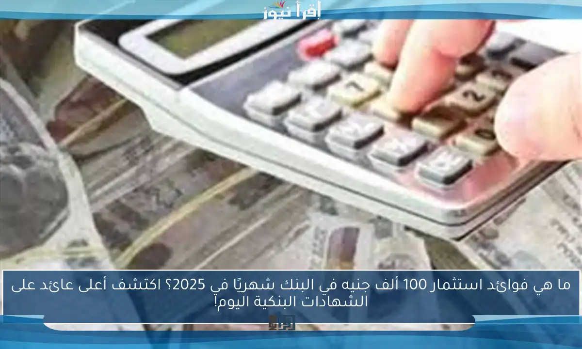 ما هي فوائد استثمار 100 ألف جنيه في البنك شهريًا في 2025؟ اكتشف أعلى عائد على الشهادات البنكية اليوم!