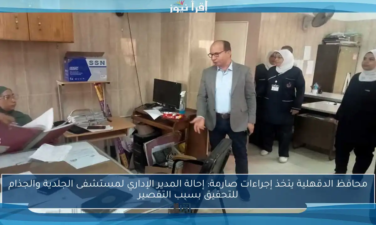 محافظ الدقهلية يتخذ إجراءات صارمة: إحالة المدير الإداري لمستشفى الجلدية والجذام للتحقيق بسبب التقصير