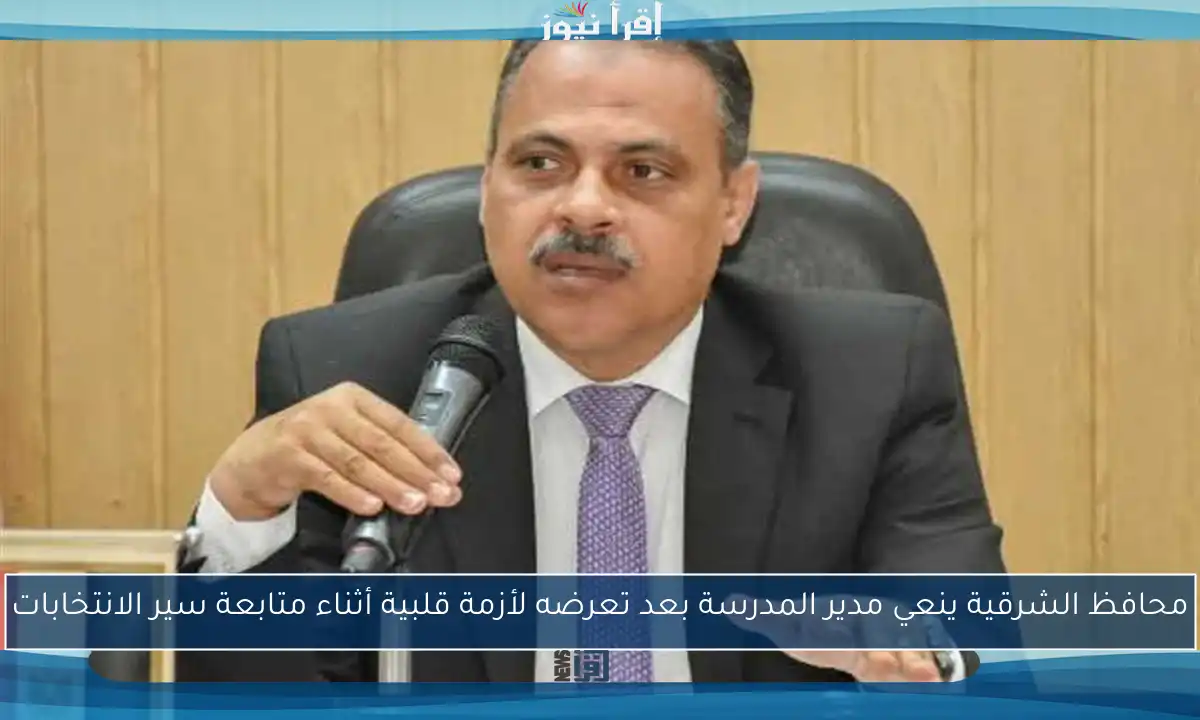 محافظ الشرقية ينعي مدير المدرسة بعد تعرضه لأزمة قلبية أثناء متابعة سير الانتخابات