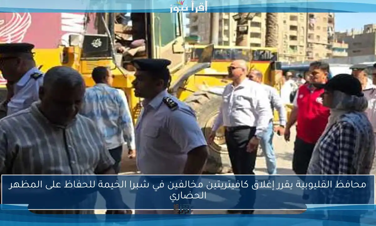 محافظ القليوبية يقرر إغلاق كافيتريتين مخالفين في شبرا الخيمة للحفاظ على المظهر الحضاري