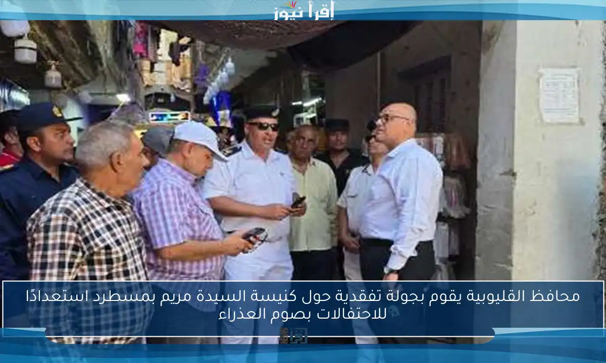 محافظ القليوبية يقوم بجولة تفقدية حول كنيسة السيدة مريم بمسطرد استعدادًا للاحتفالات بصوم العذراء
