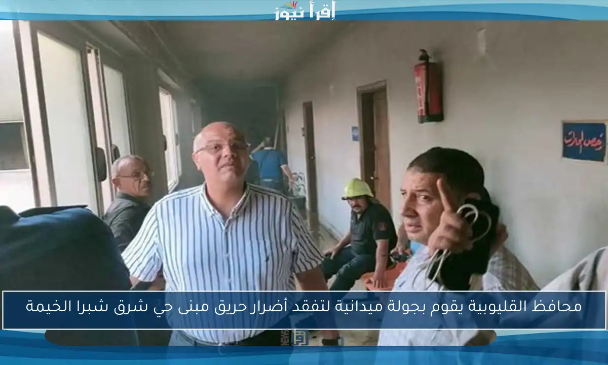 محافظ القليوبية يقوم بجولة ميدانية لتفقد أضرار حريق مبنى حي شرق شبرا الخيمة
