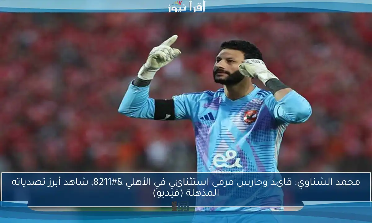 محمد الشناوي: قائد وحارس مرمى استثنائي في الأهلي – شاهد أبرز تصدياته المذهلة (فيديو)