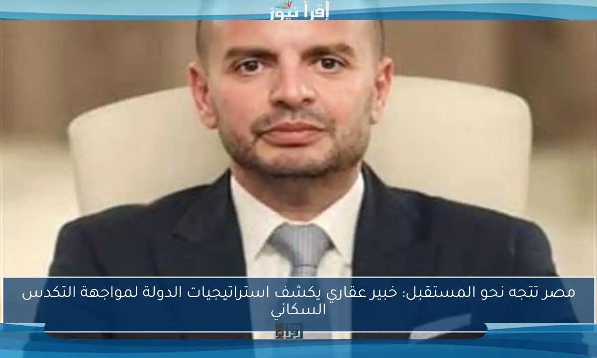 مصر تتجه نحو المستقبل: خبير عقاري يكشف استراتيجيات الدولة لمواجهة التكدس السكاني