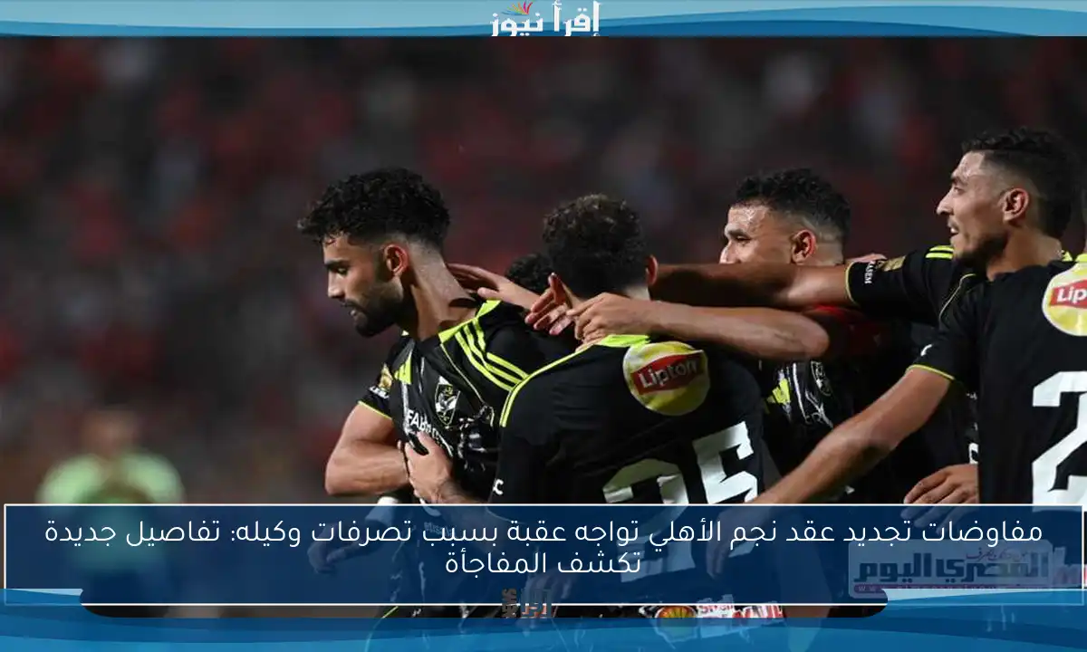 مفاوضات تجديد عقد نجم الأهلي تواجه عقبة بسبب تصرفات وكيله: تفاصيل جديدة تكشف المفاجأة