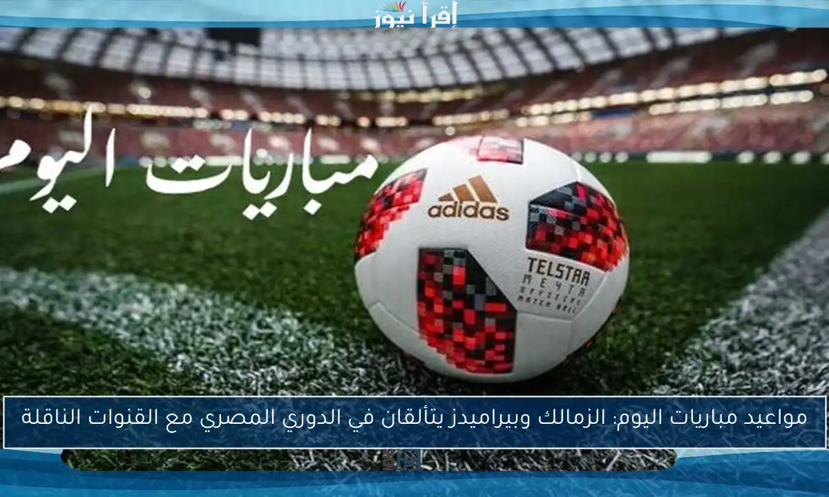 مواعيد مباريات اليوم: الزمالك وبيراميدز يتألقان في الدوري المصري مع القنوات الناقلة