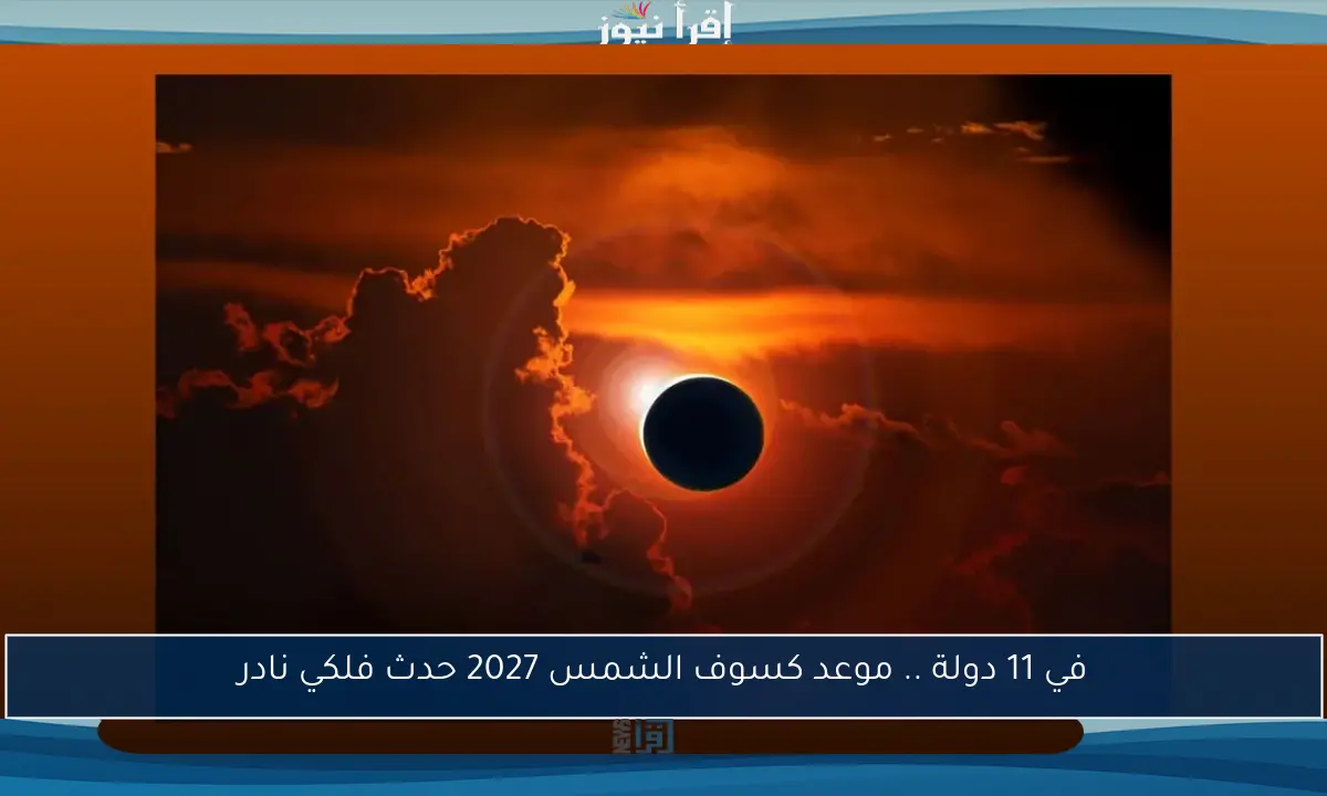 في 11 دولة .. موعد كسوف الشمس 2027 حدث فلكي نادر