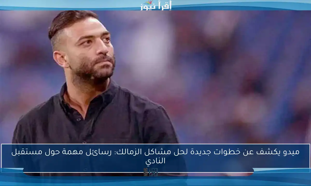 ميدو يكشف عن خطوات جديدة لحل مشاكل الزمالك: رسائل مهمة حول مستقبل النادي