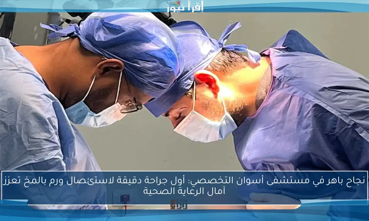 نجاح باهر في مستشفى أسوان التخصصي: أول جراحة دقيقة لاستئصال ورم بالمخ تعزز آمال الرعاية الصحية