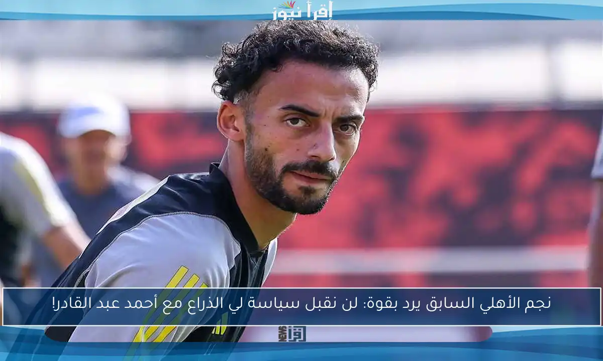 نجم الأهلي السابق يرد بقوة: لن نقبل سياسة لي الذراع مع أحمد عبد القادر!