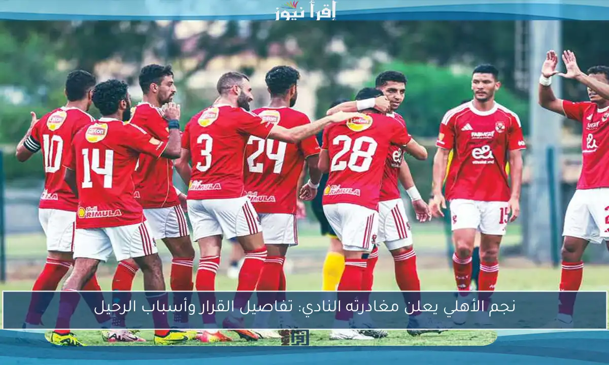 نجم الأهلي يعلن مغادرته النادي: تفاصيل القرار وأسباب الرحيل