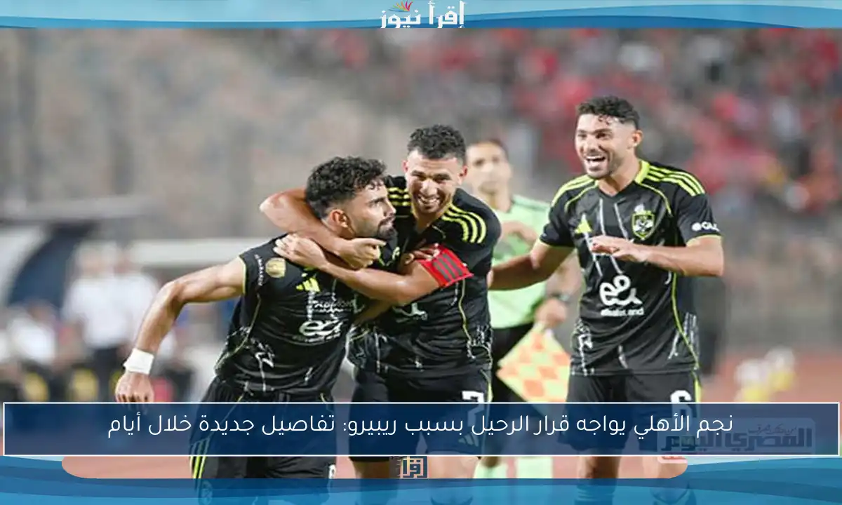 نجم الأهلي يواجه قرار الرحيل بسبب ريبيرو: تفاصيل جديدة خلال أيام
