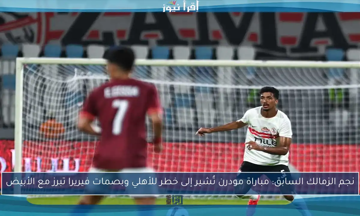نجم الزمالك السابق: مباراة مودرن تُشير إلى خطر للأهلي وبصمات فيريرا تبرز مع الأبيض