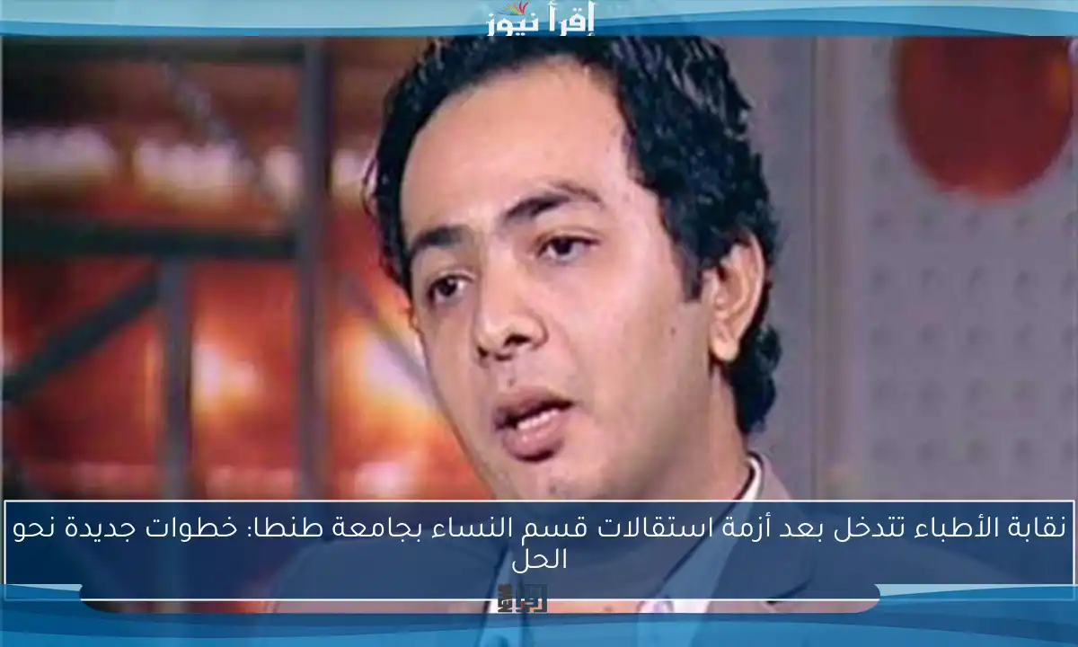 نقابة الأطباء تتدخل بعد أزمة استقالات قسم النساء بجامعة طنطا: خطوات جديدة نحو الحل