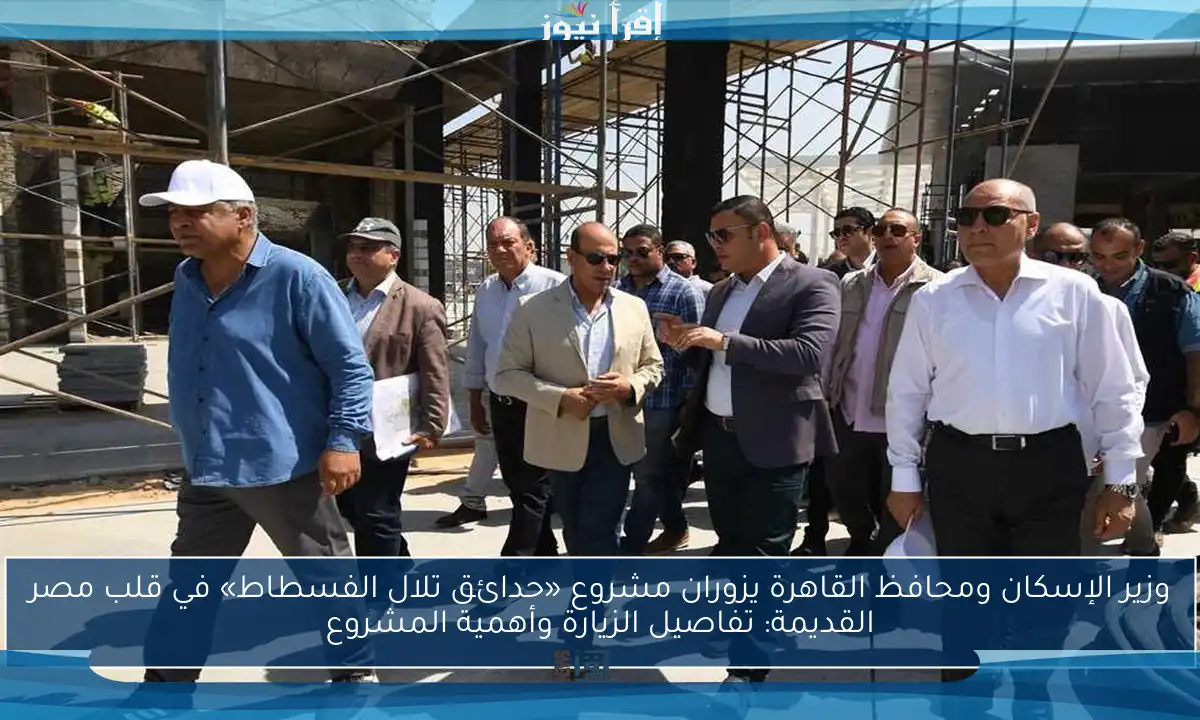 وزير الإسكان ومحافظ القاهرة يزوران مشروع «حدائق تلال الفسطاط» في قلب مصر القديمة: تفاصيل الزيارة وأهمية المشروع