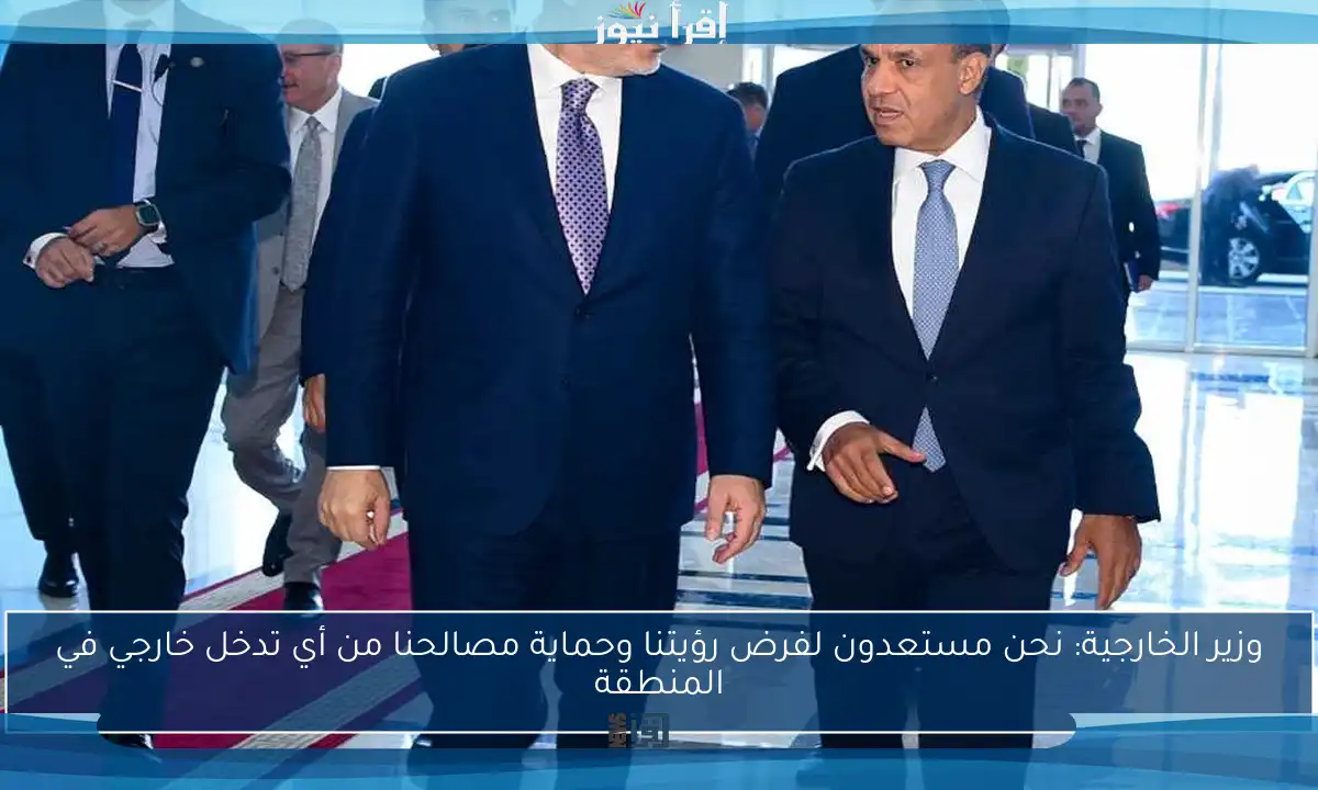 وزير الخارجية: نحن مستعدون لفرض رؤيتنا وحماية مصالحنا من أي تدخل خارجي في المنطقة