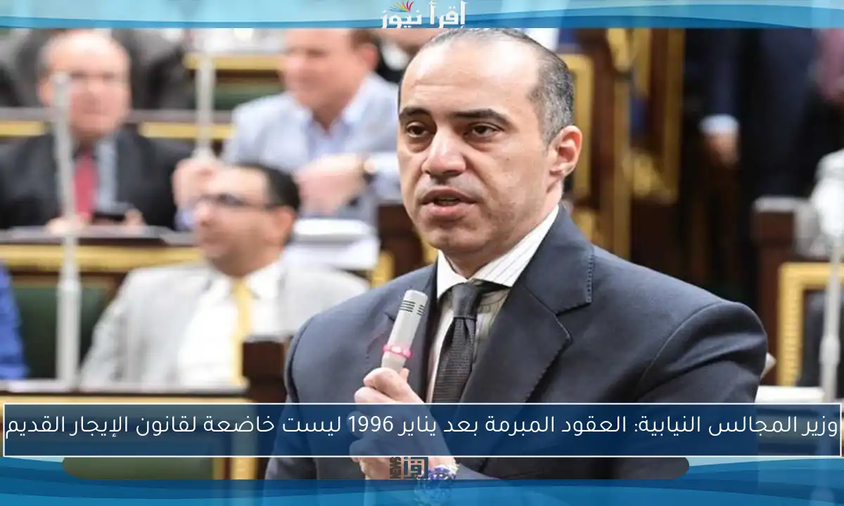 وزير المجالس النيابية: العقود المبرمة بعد يناير 1996 ليست خاضعة لقانون الإيجار القديم