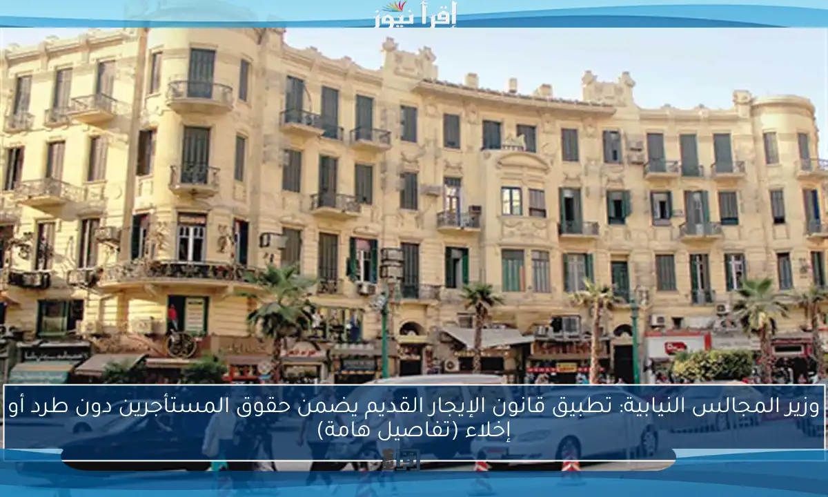 وزير المجالس النيابية: تطبيق قانون الإيجار القديم يضمن حقوق المستأجرين دون طرد أو إخلاء (تفاصيل هامة)