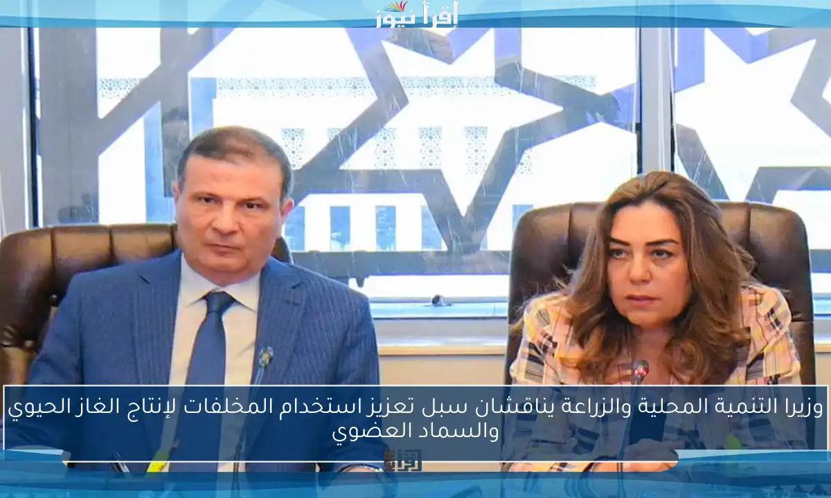 وزيرا التنمية المحلية والزراعة يناقشان سبل تعزيز استخدام المخلفات لإنتاج الغاز الحيوي والسماد العضوي